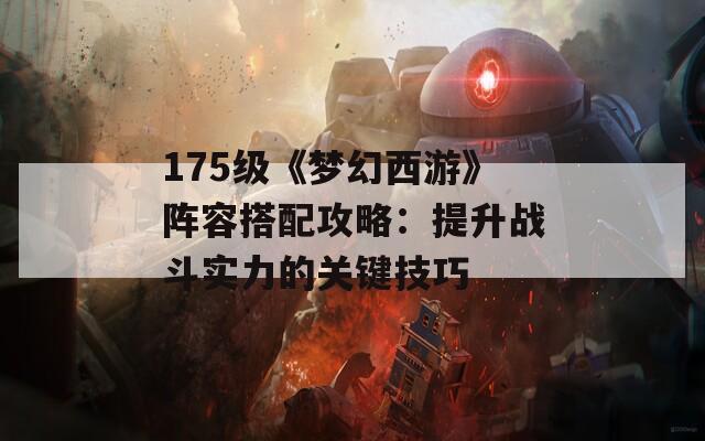 175級《夢幻西游》陣容搭配攻略：提升戰(zhàn)斗實力的關(guān)鍵技巧