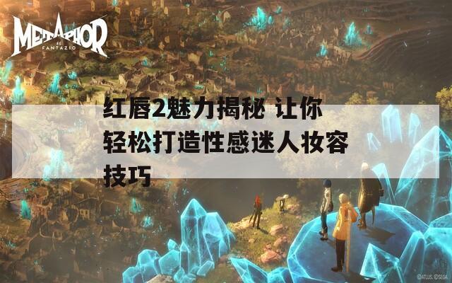 紅唇2魅力揭秘 讓你輕松打造性感迷人妝容技巧