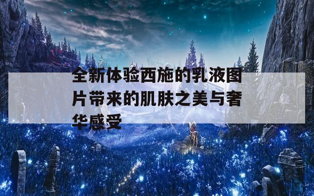 全新體驗(yàn)西施的乳液圖片帶來的肌膚之美與奢華感受