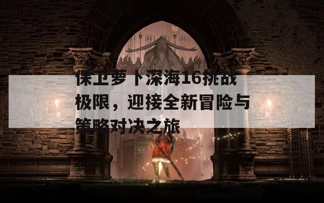 保衛(wèi)蘿卜深海16挑戰(zhàn)極限，迎接全新冒險(xiǎn)與策略對(duì)決之旅