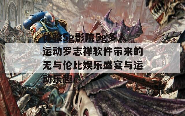 體驗5g影院5g多人運動羅志祥軟件帶來的無與倫比娛樂盛宴與運動樂趣