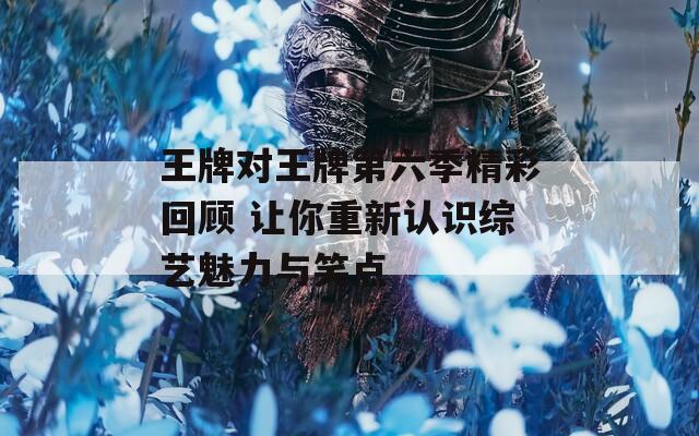 王牌對(duì)王牌第六季精彩回顧 讓你重新認(rèn)識(shí)綜藝魅力與笑點(diǎn)