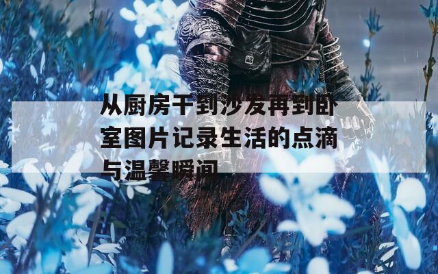 從廚房干到沙發(fā)再到臥室圖片記錄生活的點(diǎn)滴與溫馨瞬間