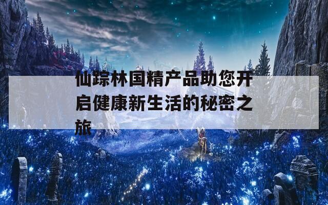 仙蹤林國精產(chǎn)品助您開啟健康新生活的秘密之旅