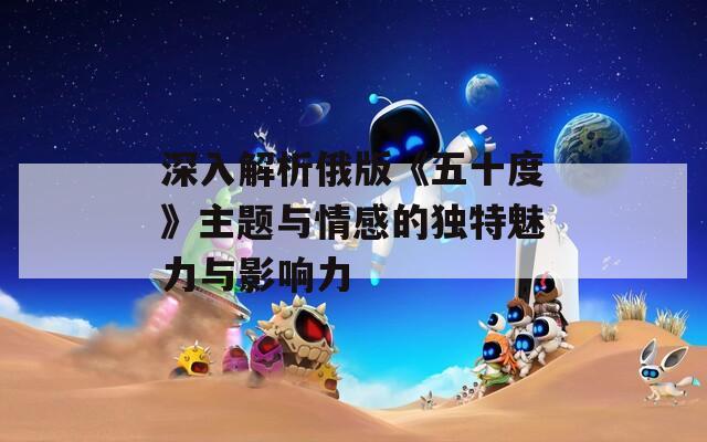 深入解析俄版《五十度》主題與情感的獨特魅力與影響力