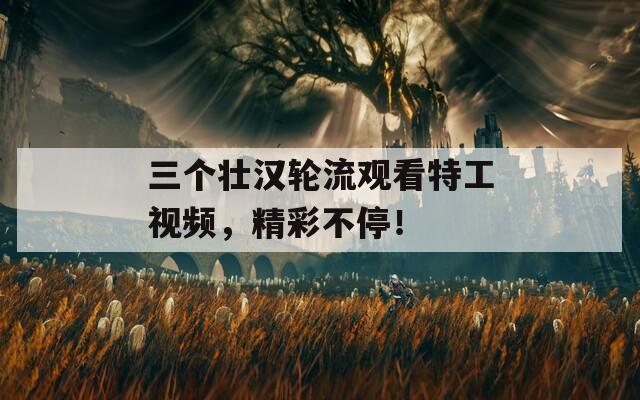 三個壯漢輪流觀看特工視頻，精彩不停！