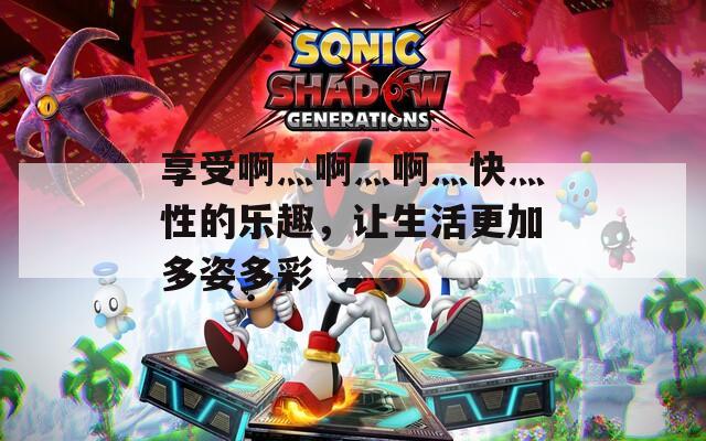 享受啊灬啊灬啊灬快灬性的樂趣，讓生活更加多姿多彩