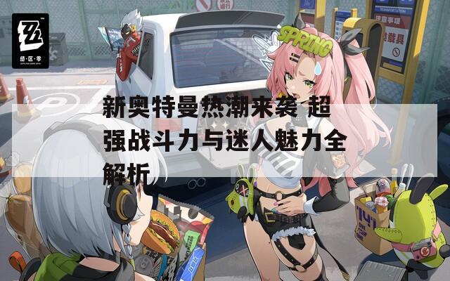新奧特曼熱潮來襲 超強(qiáng)戰(zhàn)斗力與迷人魅力全解析