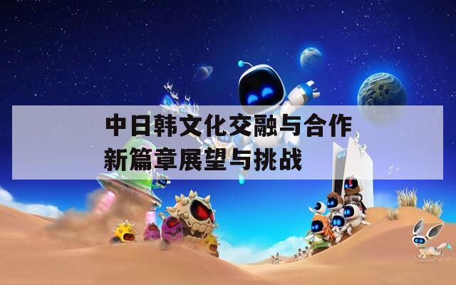 中日韓文化交融與合作新篇章展望與挑戰(zhàn)