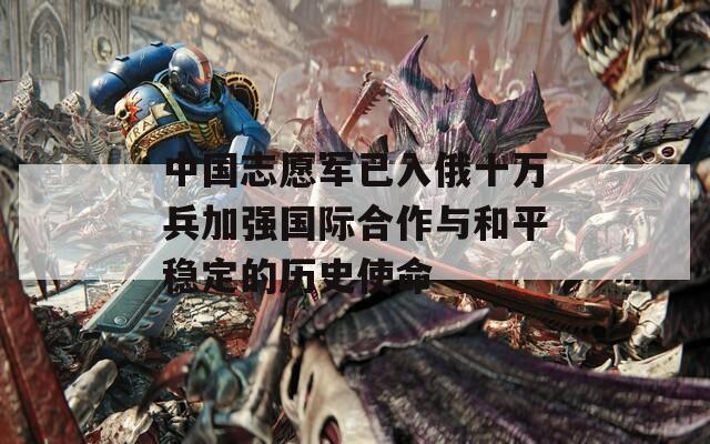 中國(guó)志愿軍已入俄十萬兵加強(qiáng)國(guó)際合作與和平穩(wěn)定的歷史使命