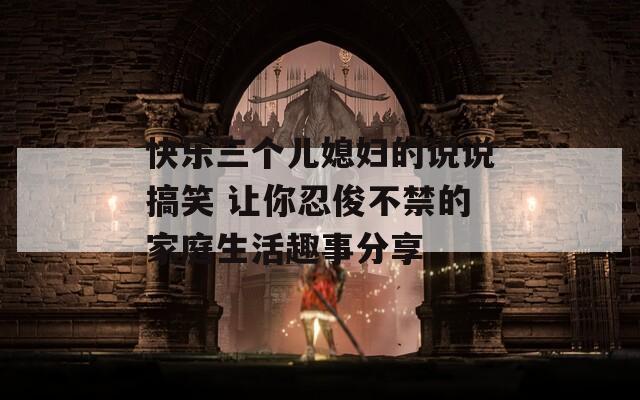 快樂(lè)三個(gè)兒媳婦的說(shuō)說(shuō)搞笑 讓你忍俊不禁的家庭生活趣事分享