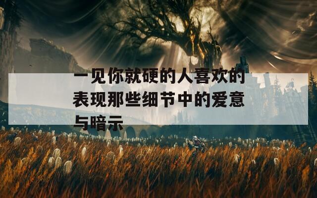 一見(jiàn)你就硬的人喜歡的表現(xiàn)那些細(xì)節(jié)中的愛(ài)意與暗示
