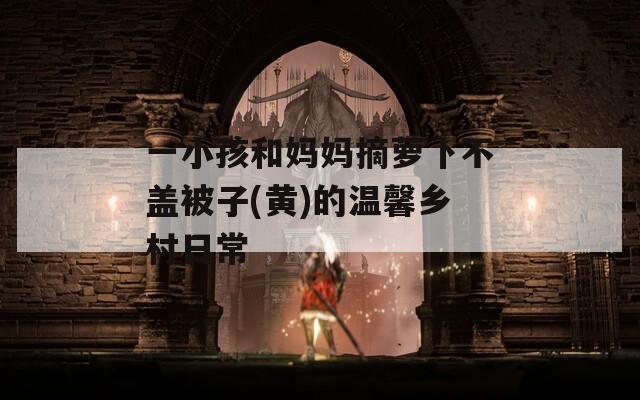 一小孩和媽媽摘蘿卜不蓋被子(黃)的溫馨鄉(xiāng)村日常