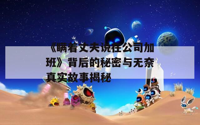 《瞞著丈夫說在公司加班》背后的秘密與無奈真實故事揭秘