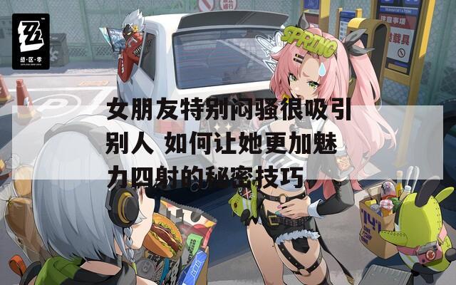 女朋友特別悶騷很吸引別人 如何讓她更加魅力四射的秘密技巧