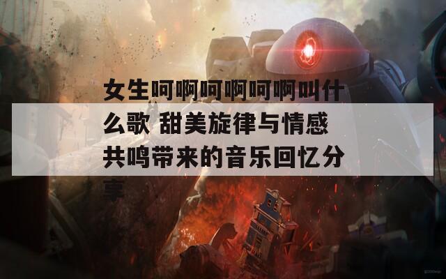 女生呵啊呵啊呵啊叫什么歌 甜美旋律與情感共鳴帶來(lái)的音樂回憶分享