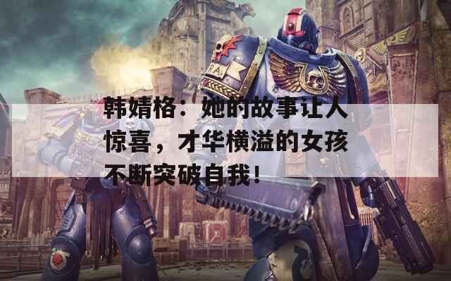 韓婧格：她的故事讓人驚喜，才華橫溢的女孩不斷突破自我！