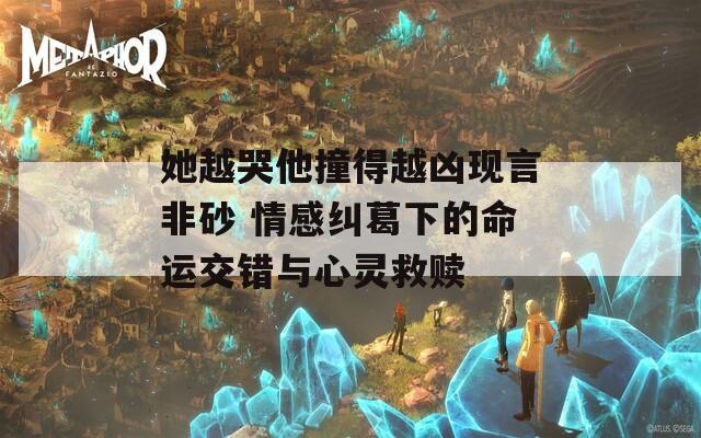 她越哭他撞得越兇現(xiàn)言非砂 情感糾葛下的命運(yùn)交錯(cuò)與心靈救贖