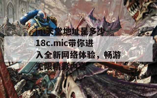 jm天堂地址是多少-18c.mic帶你進(jìn)入全新網(wǎng)絡(luò)體驗(yàn)，暢游無限精彩內(nèi)容
