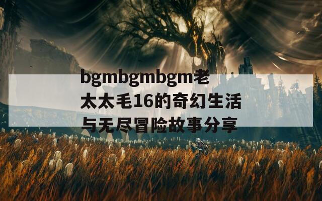 bgmbgmbgm老太太毛16的奇幻生活與無(wú)盡冒險(xiǎn)故事分享