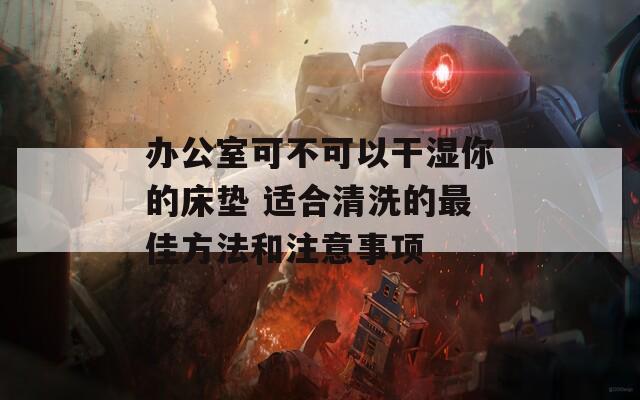 辦公室可不可以干濕你的床墊 適合清洗的最佳方法和注意事項(xiàng)