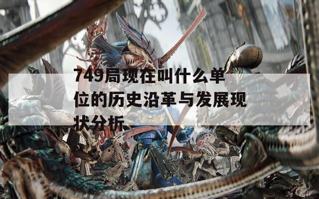 749局現(xiàn)在叫什么單位的歷史沿革與發(fā)展現(xiàn)狀分析