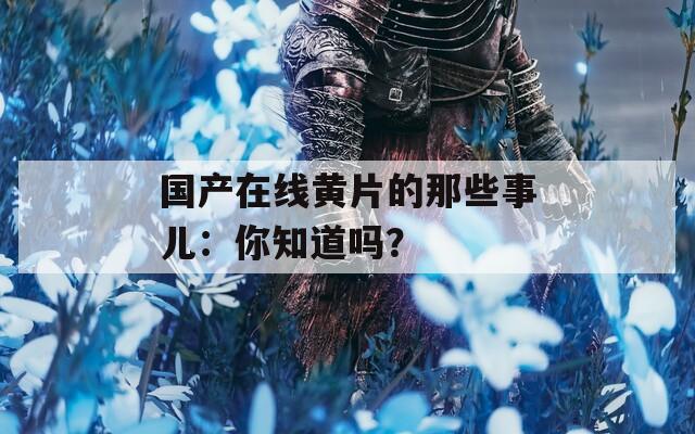 國(guó)產(chǎn)在線黃片的那些事兒：你知道嗎？