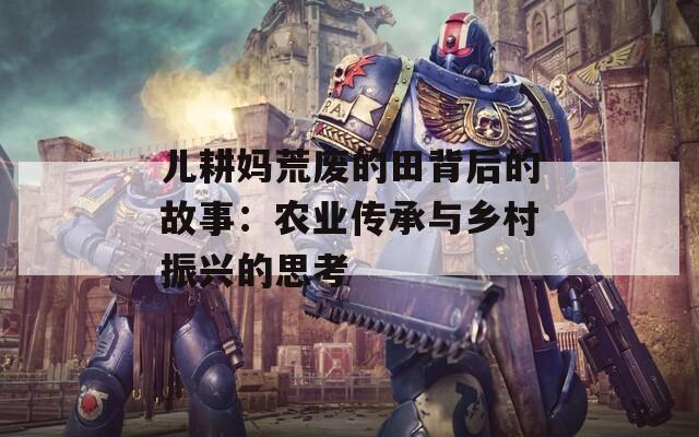 兒耕媽荒廢的田背后的故事：農(nóng)業(yè)傳承與鄉(xiāng)村振興的思考