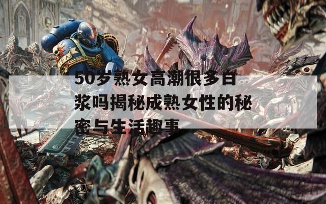 50歲熟女高潮很多白漿嗎揭秘成熟女性的秘密與生活趣事