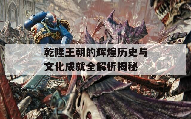 乾隆王朝的輝煌歷史與文化成就全解析揭秘
