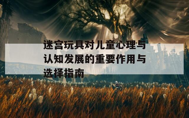 迷宮玩具對(duì)兒童心理與認(rèn)知發(fā)展的重要作用與選擇指南