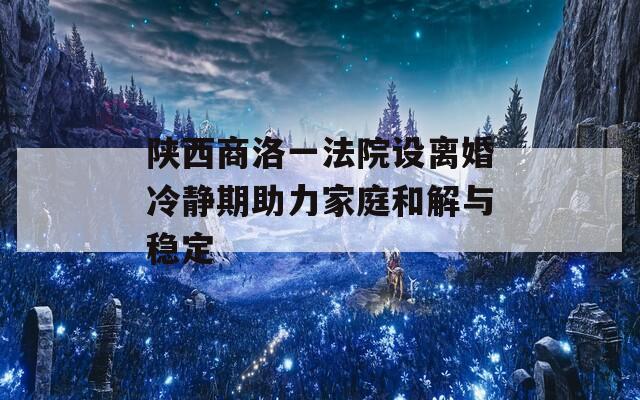 陜西商洛一法院設(shè)離婚冷靜期助力家庭和解與穩(wěn)定