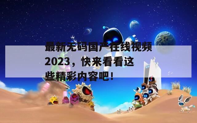 最新無碼國產(chǎn)在線視頻2023，快來看看這些精彩內(nèi)容吧！