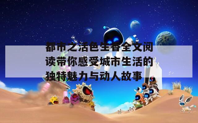 都市之活色生香全文閱讀帶你感受城市生活的獨特魅力與動人故事