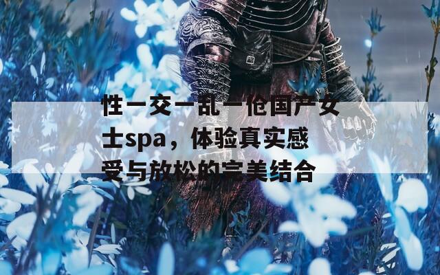 性一交一亂一傖國(guó)產(chǎn)女士spa，體驗(yàn)真實(shí)感受與放松的完美結(jié)合