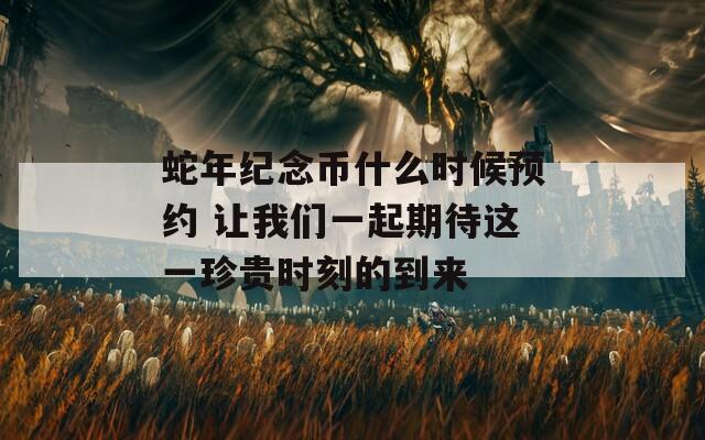 蛇年紀(jì)念幣什么時(shí)候預(yù)約 讓我們一起期待這一珍貴時(shí)刻的到來