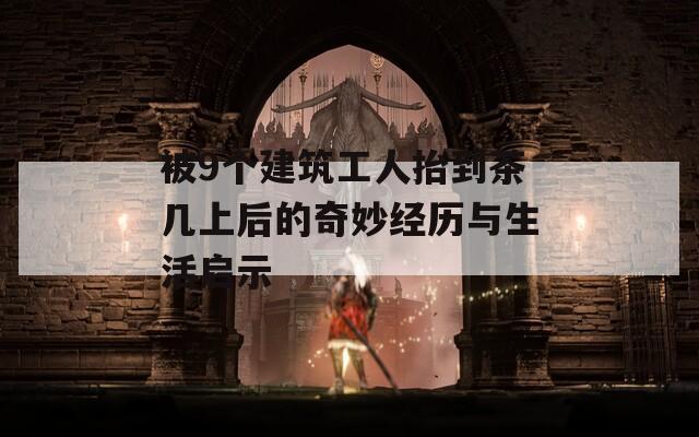 被9個建筑工人抬到茶幾上后的奇妙經(jīng)歷與生活啟示