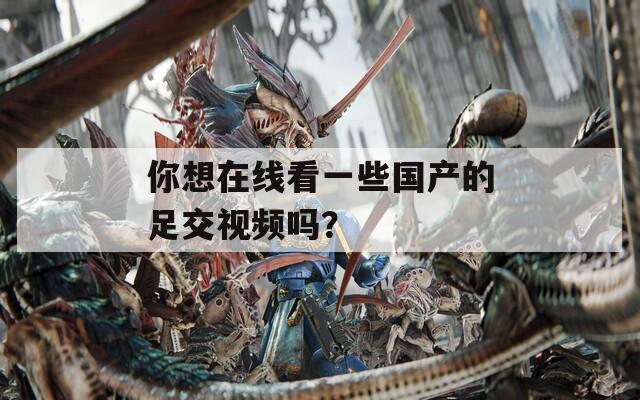 你想在線看一些國產(chǎn)的足交視頻嗎？