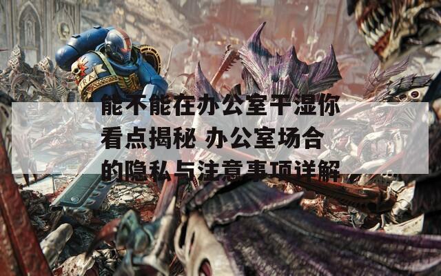 能不能在辦公室干濕你看點(diǎn)揭秘 辦公室場合的隱私與注意事項(xiàng)詳解