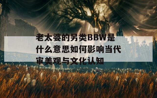 老太婆的另類BBW是什么意思如何影響當(dāng)代審美觀與文化認(rèn)知