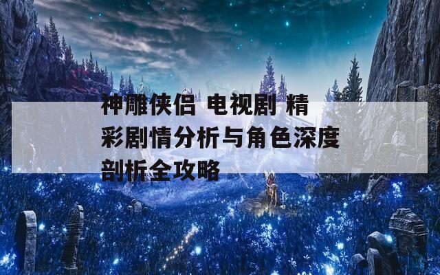 神雕俠侶 電視劇 精彩劇情分析與角色深度剖析全攻略