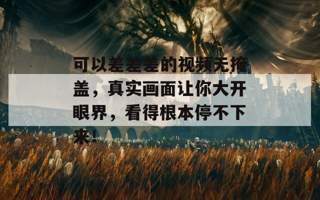 可以差差差的視頻無(wú)掩蓋，真實(shí)畫(huà)面讓你大開(kāi)眼界，看得根本停不下來(lái)！
