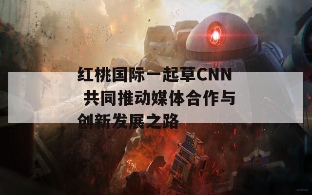 紅桃國際一起草CNN 共同推動媒體合作與創(chuàng)新發(fā)展之路
