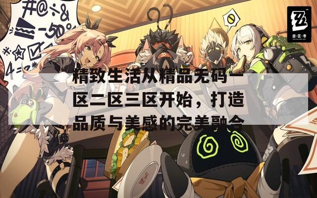 精致生活從精品無碼一區(qū)二區(qū)三區(qū)開始，打造品質(zhì)與美感的完美融合