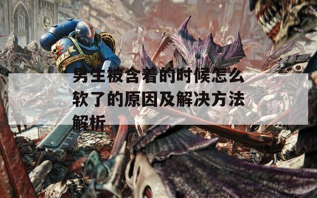 男生被含著的時(shí)候怎么軟了的原因及解決方法解析
