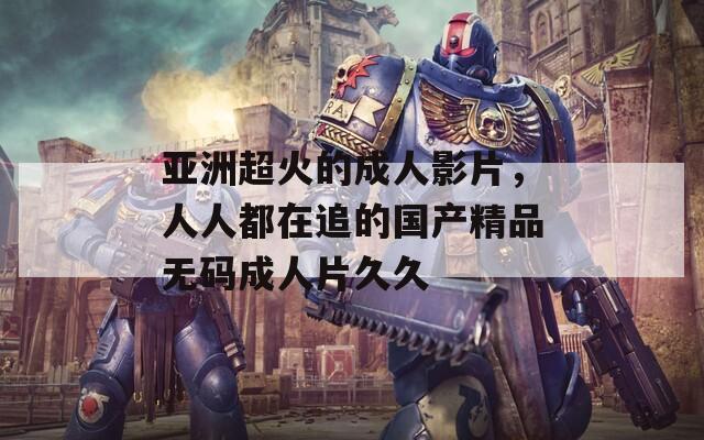 亞洲超火的成人影片，人人都在追的國產(chǎn)精品無碼成人片久久