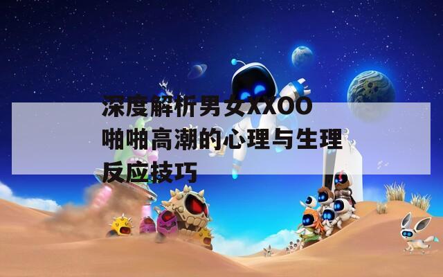 深度解析男女XXOO啪啪高潮的心理與生理反應(yīng)技巧