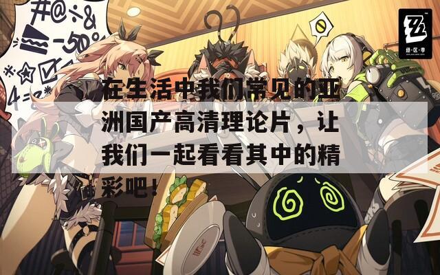 在生活中我們常見(jiàn)的亞洲國(guó)產(chǎn)高清理論片，讓我們一起看看其中的精彩吧！