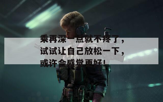 乘再深一點(diǎn)就不疼了，試試讓自己放松一下，或許會(huì)感覺更好！