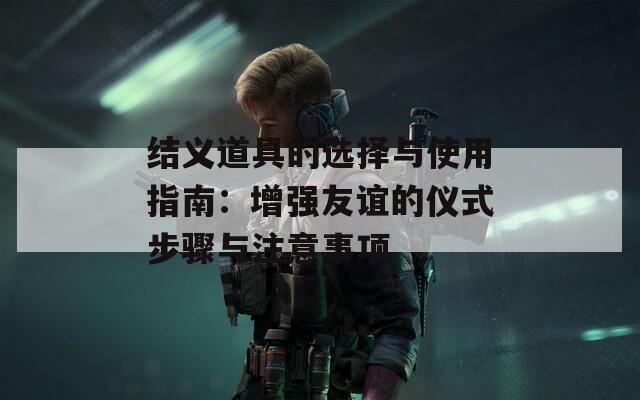 結(jié)義道具的選擇與使用指南：增強(qiáng)友誼的儀式步驟與注意事項